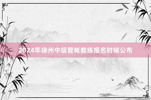 2024年徐州中级管帐教练报名时候公布