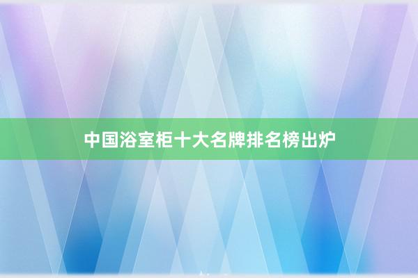 中国浴室柜十大名牌排名榜出炉