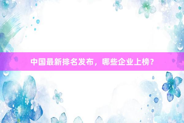 中国最新排名发布，哪些企业上榜？