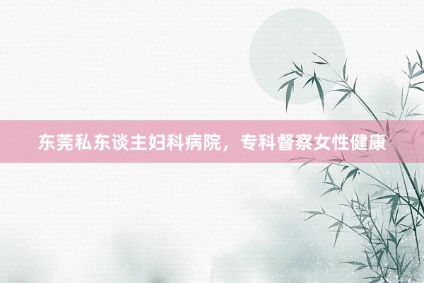 东莞私东谈主妇科病院，专科督察女性健康