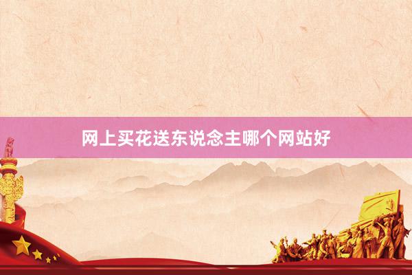 网上买花送东说念主哪个网站好